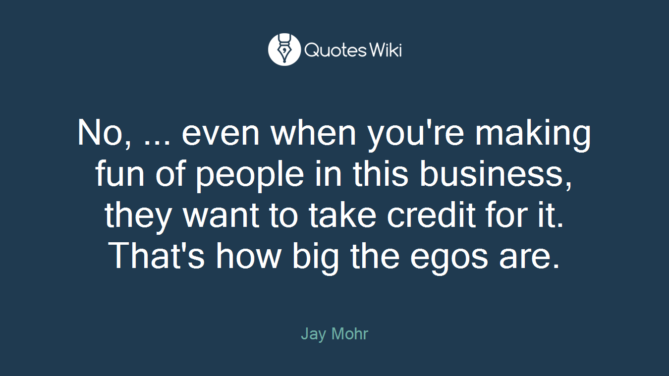 No, ... even when you're making fun of people in this business, they want to take credit for it. That's how big the egos are.