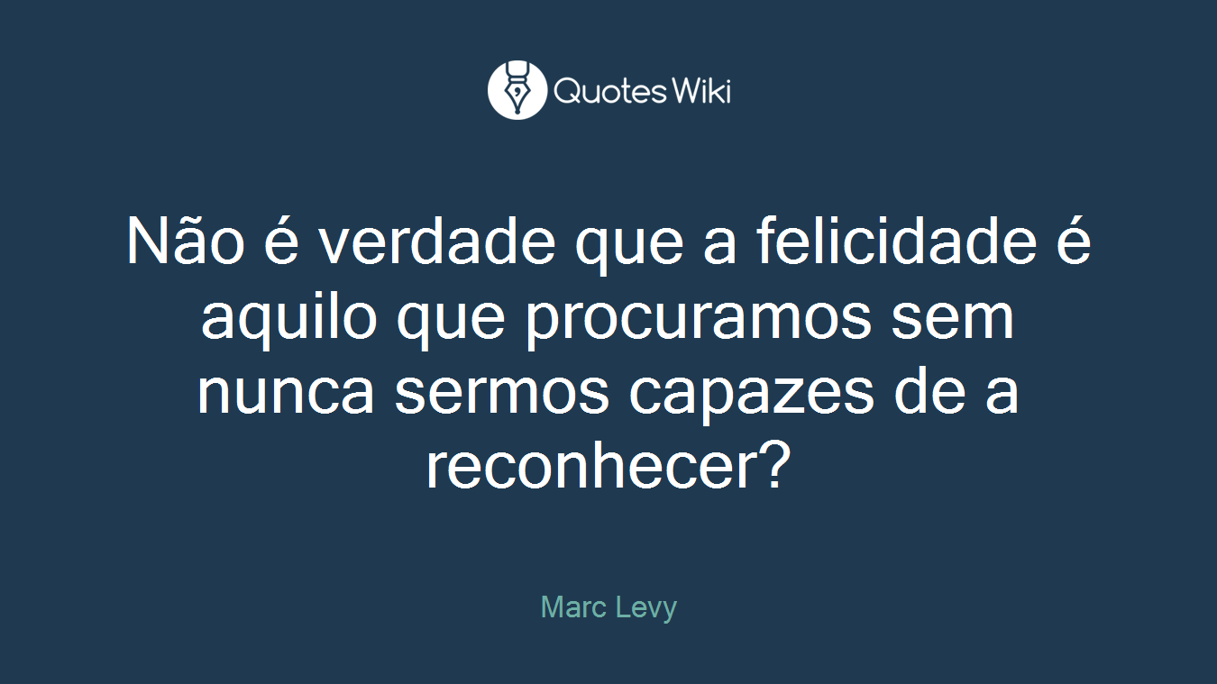 Não é verdade que a felicidade é aquilo que procuramos sem nunca sermos capazes de a reconhecer?