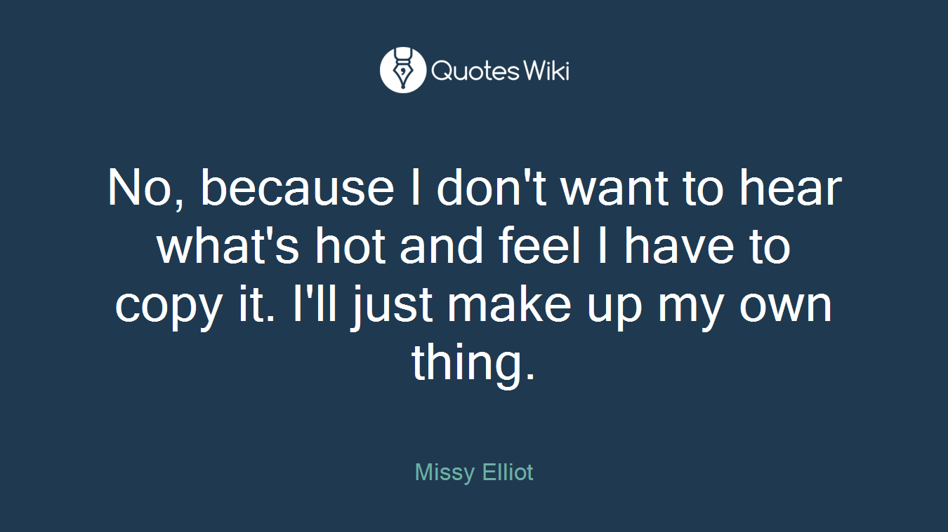 No, because I don't want to hear what's hot and feel I have to copy it. I'll just make up my own thing.