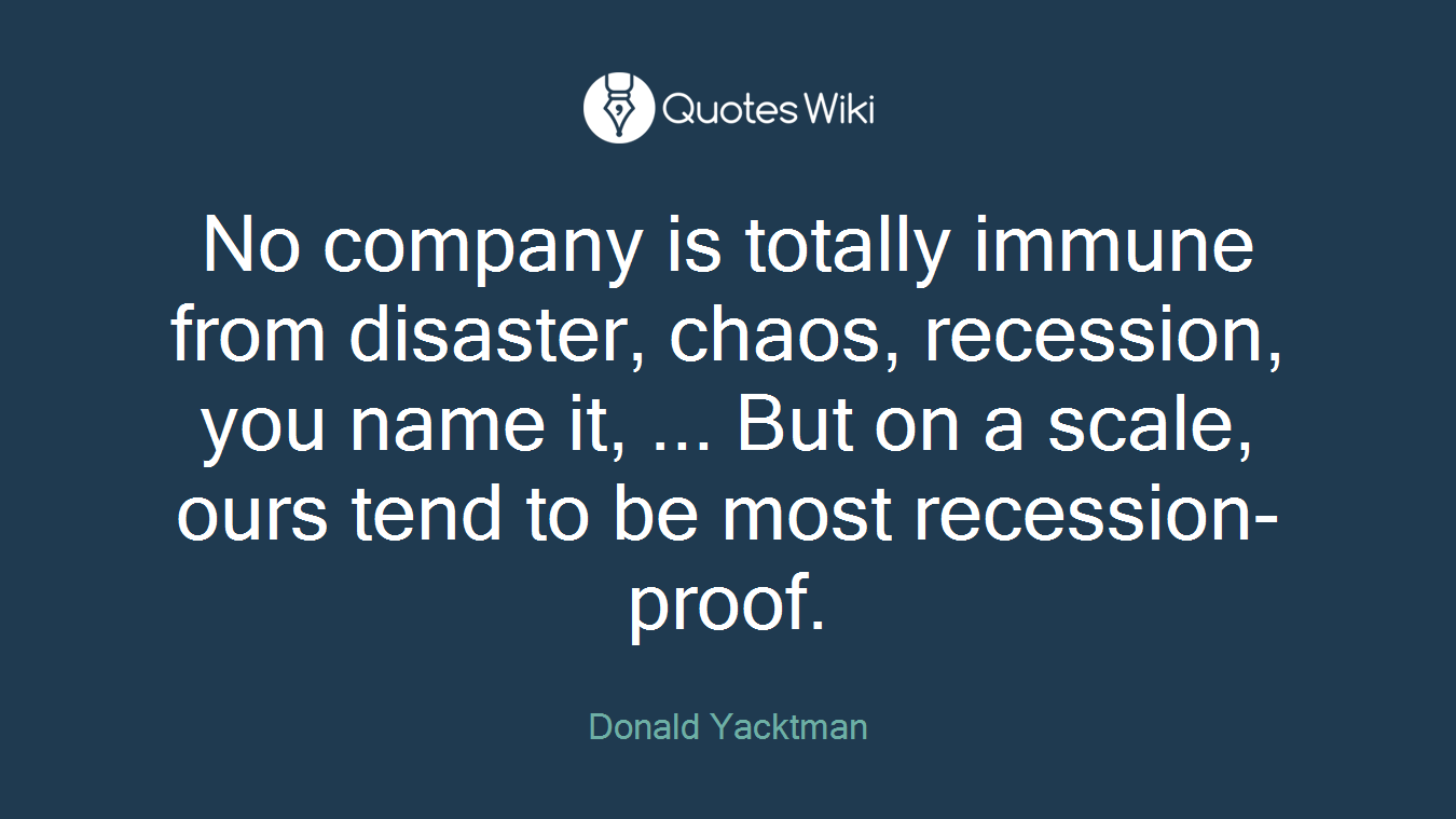 No company is totally immune from disaster, chaos, recession, you name it, ... But on a scale, ours tend to be most recession-proof.