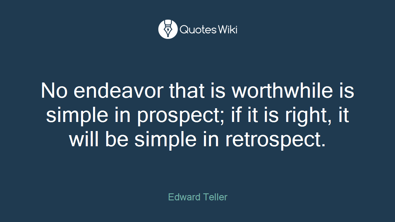 No endeavor that is worthwhile is simple in prospect; if it is right, it will be simple in retrospect.
