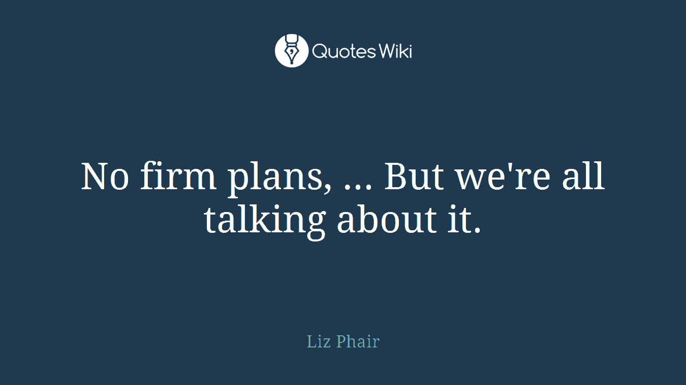 No firm plans, ... But we're all talking about it.