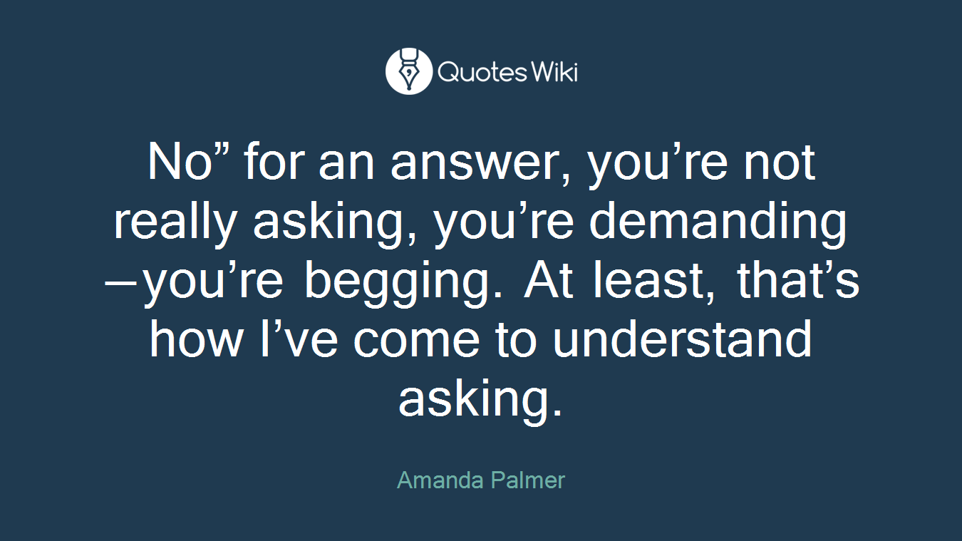 No” for an answer, you’re not really asking, you’re demanding — you’re begging. At least, that’s how I’ve come to understand asking.