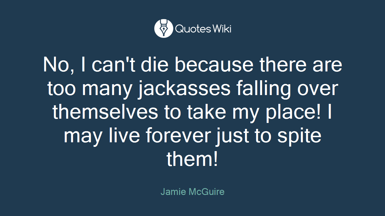 No, I can't die because there are too many jackasses falling over themselves to take my place! I may live forever just to spite them!