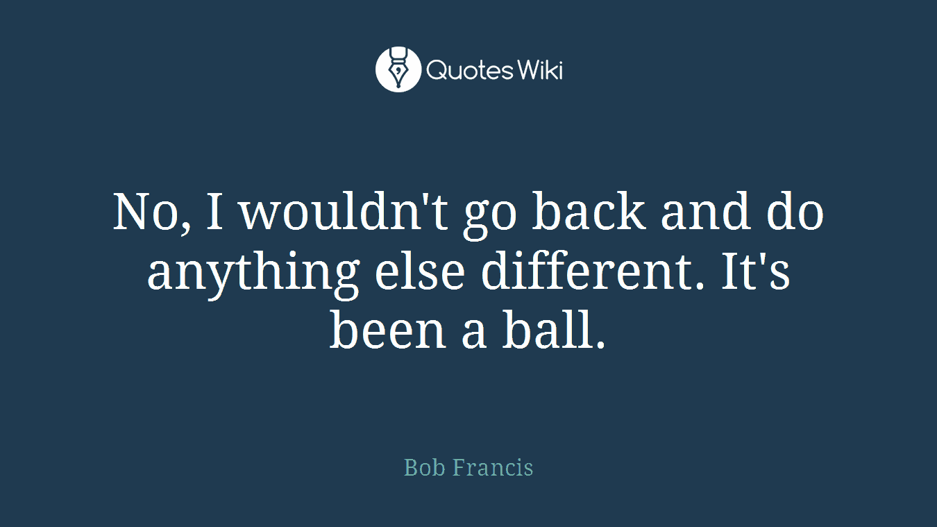 No, I wouldn't go back and do anything else different. It's been a ball.