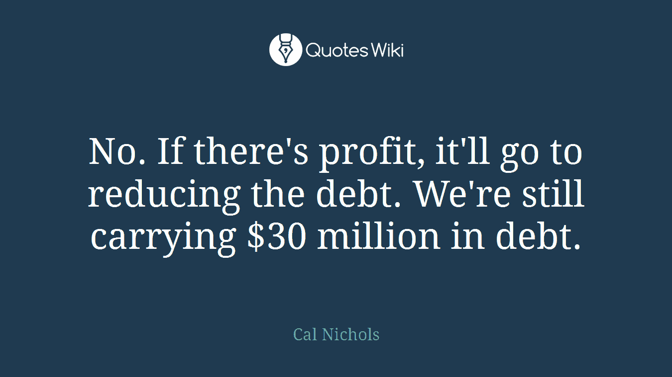 No. If there's profit, it'll go to reducing the debt. We're still carrying $30 million in debt.