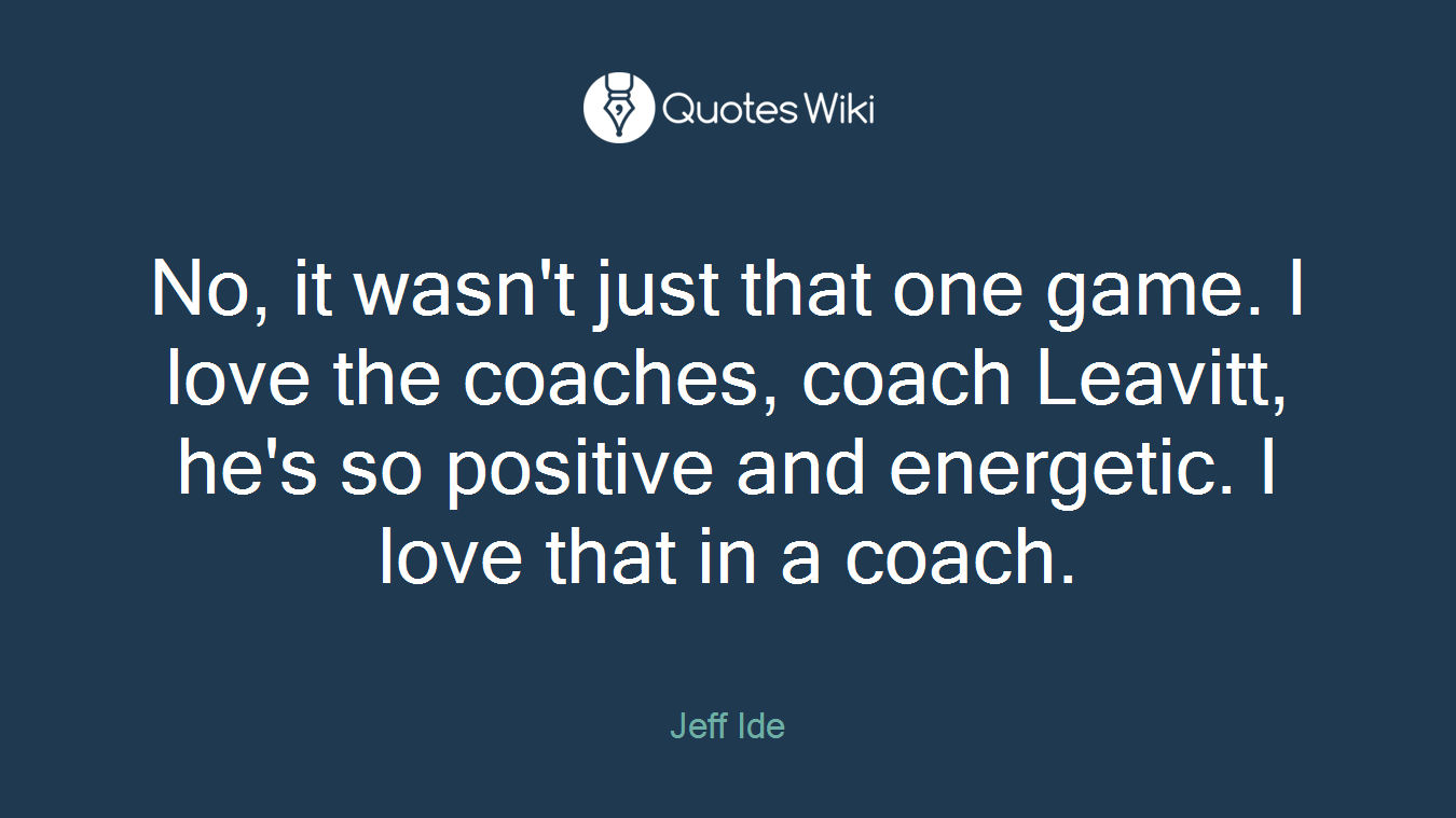 No, it wasn't just that one game. I love the coaches, coach Leavitt, he's so positive and energetic. I love that in a coach.