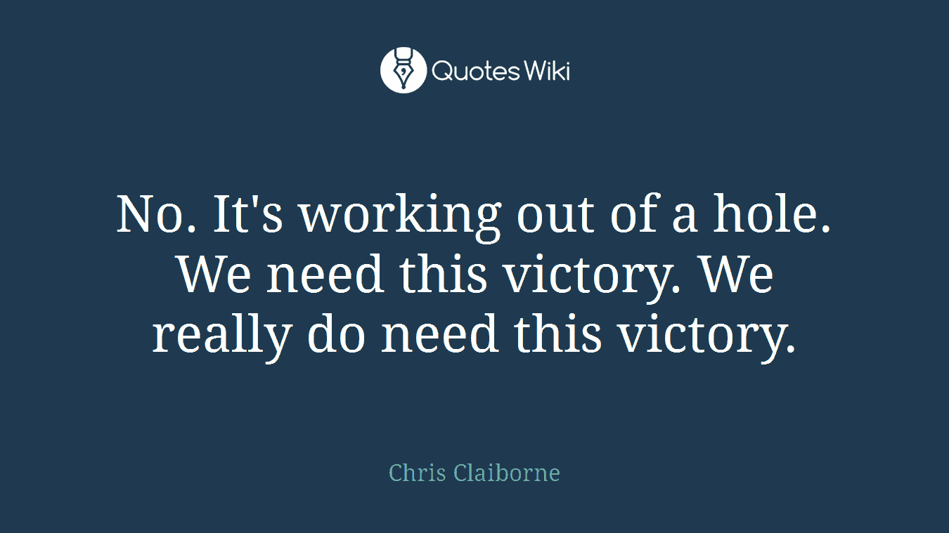 No. It's working out of a hole. We need this victory. We really do need this victory.
