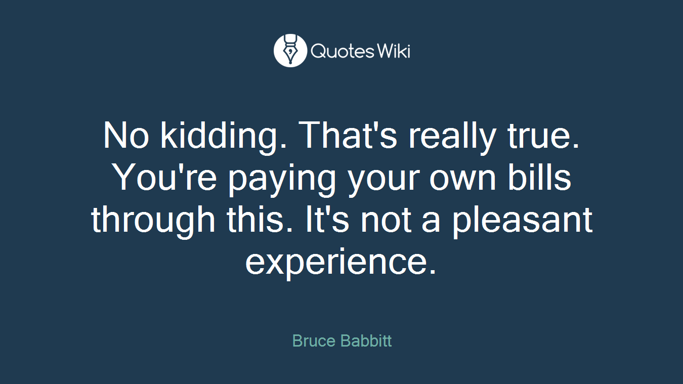 No kidding. That's really true. You're paying your own bills through this. It's not a pleasant experience.