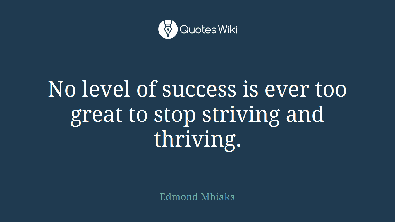 No level of success is ever too great to stop striving and thriving.