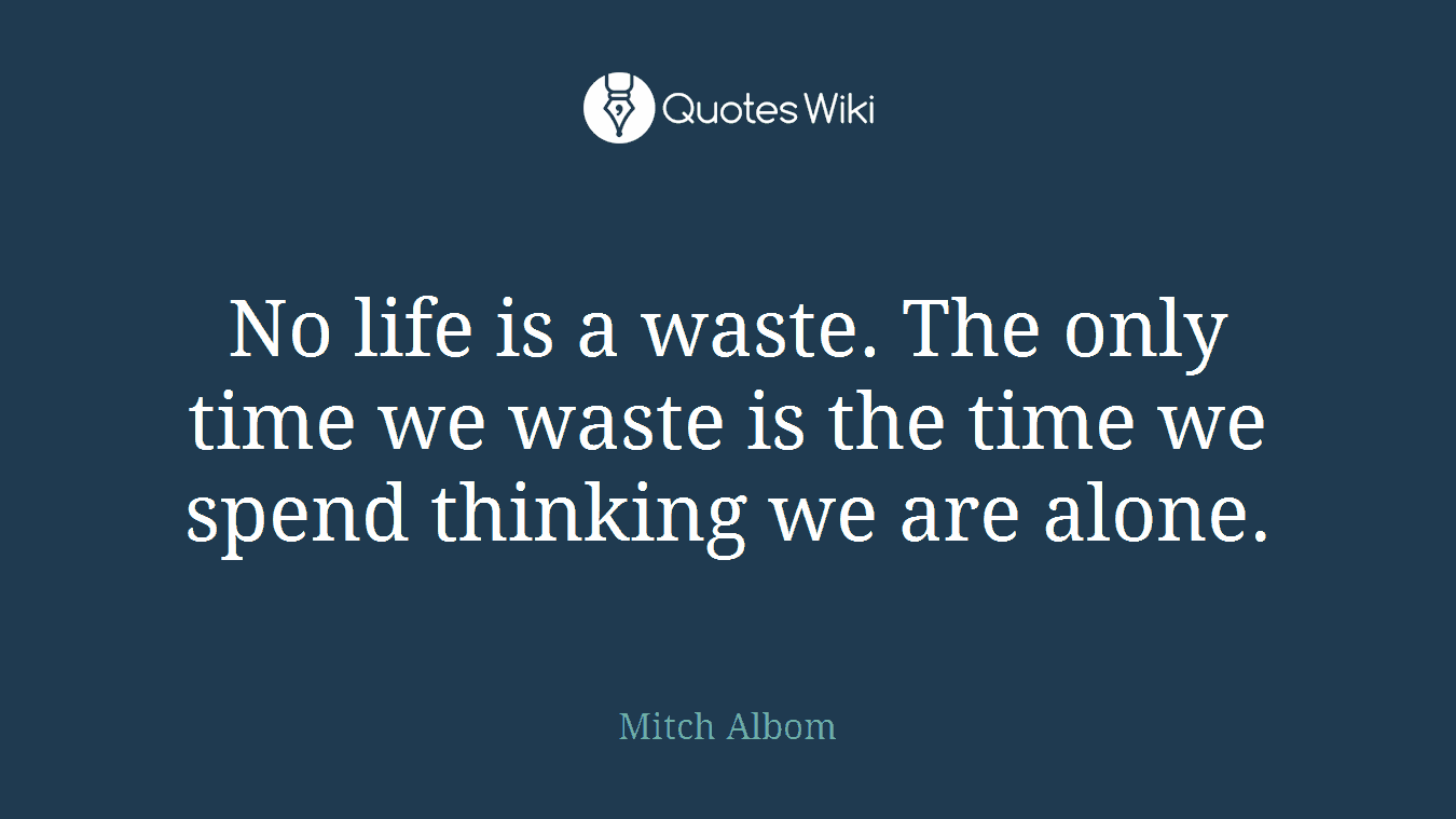 No life is a waste. The only time we waste is the time we spend thinking we are alone.