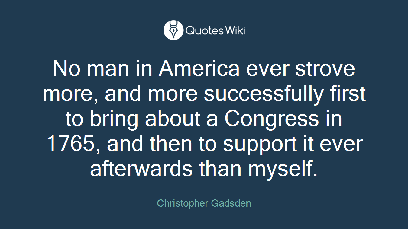No man in America ever strove more, and more successfully first to bring about a Congress in 1765, and then to support it ever afterwards than myself.