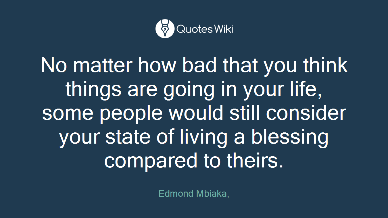 No matter how bad that you think things are going in your life, some people would still consider your state of living a blessing compared to theirs.