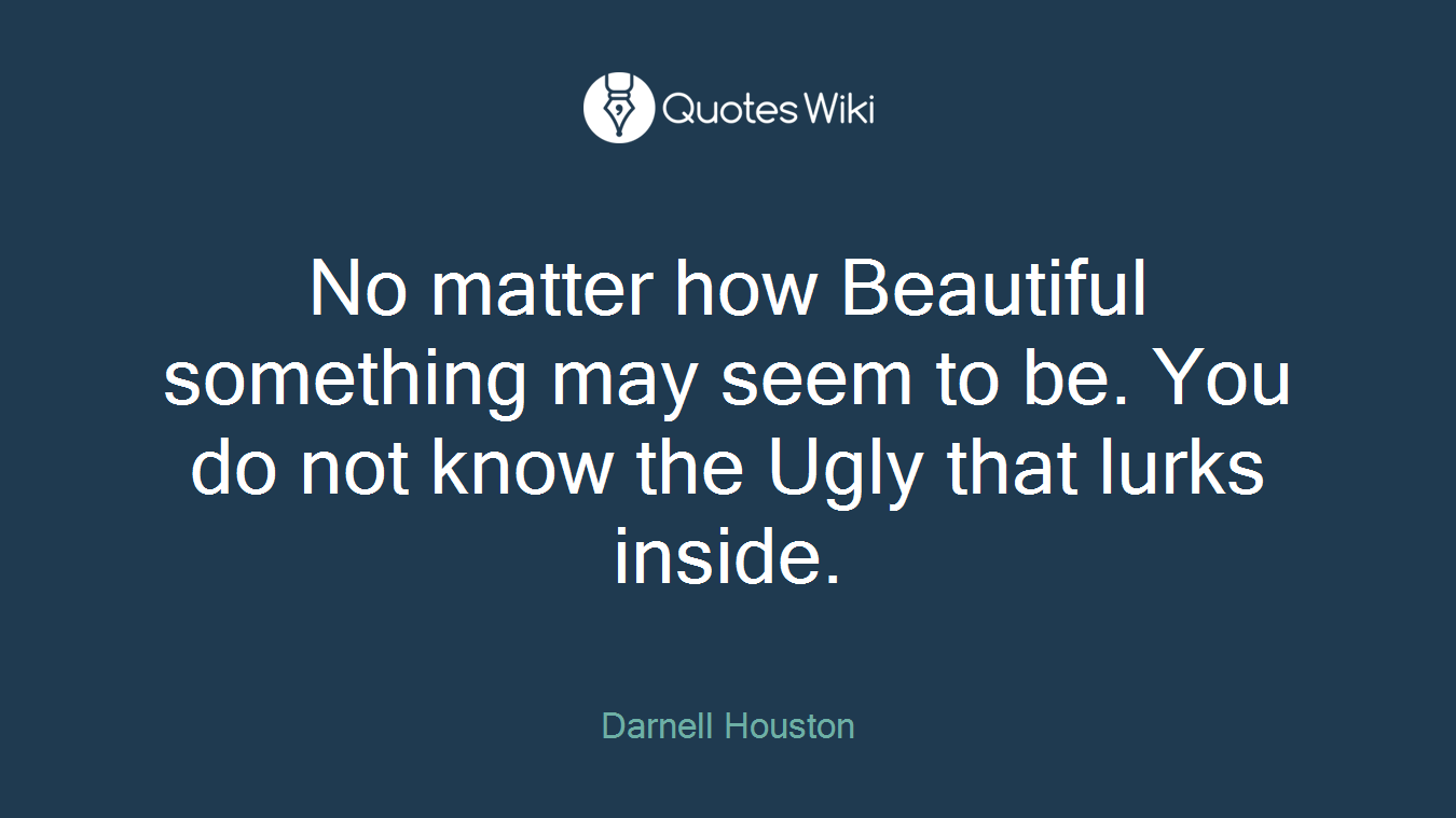 No matter how Beautiful something may seem to be. You do not know the Ugly that lurks inside.