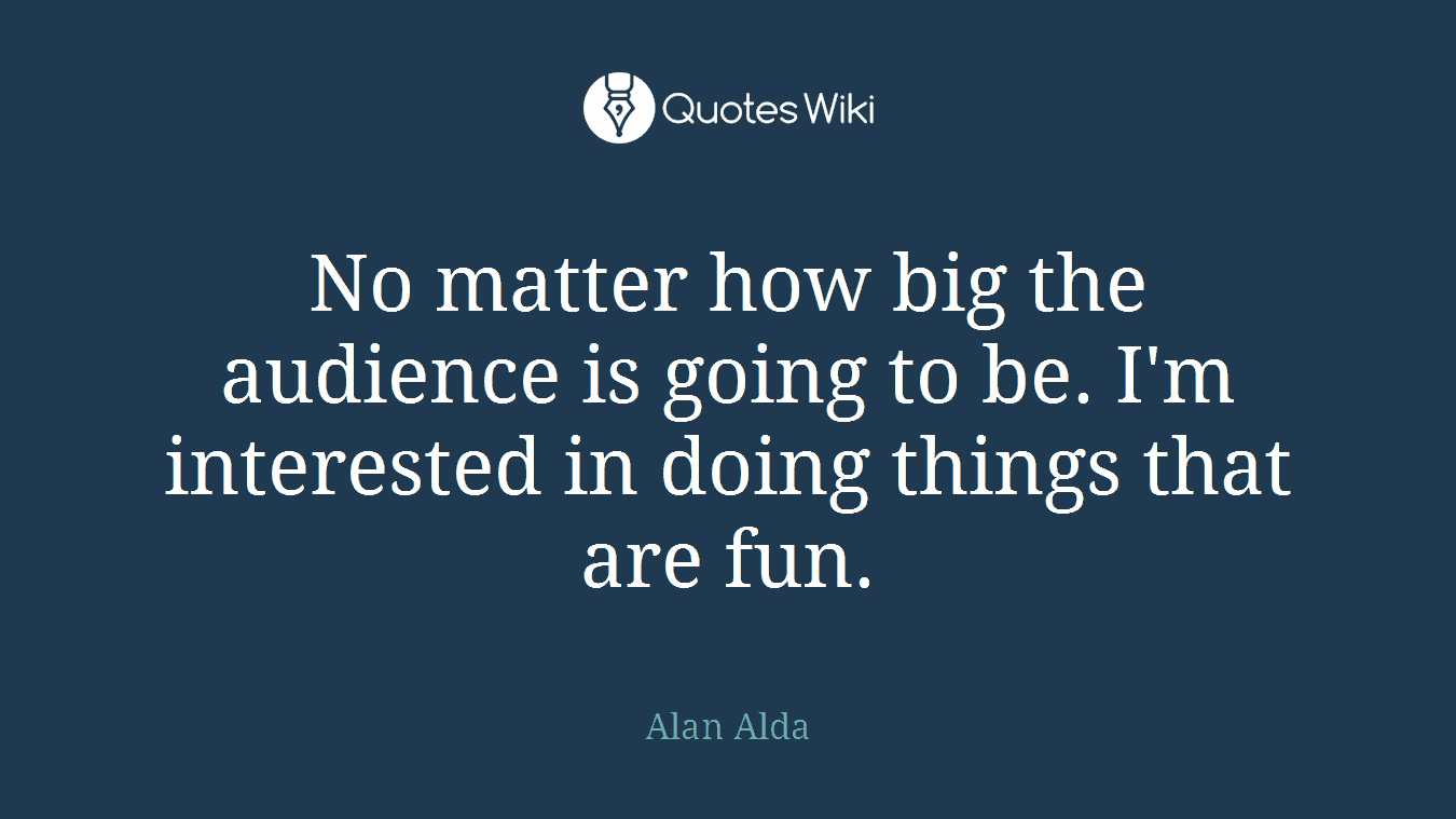 No matter how big the audience is going to be. I'm interested in doing things that are fun.