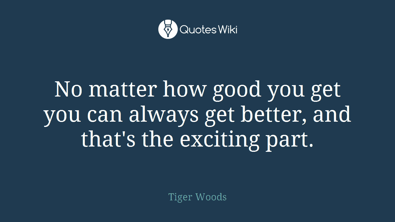 No matter how good you get you can always get better, and that's the exciting part.