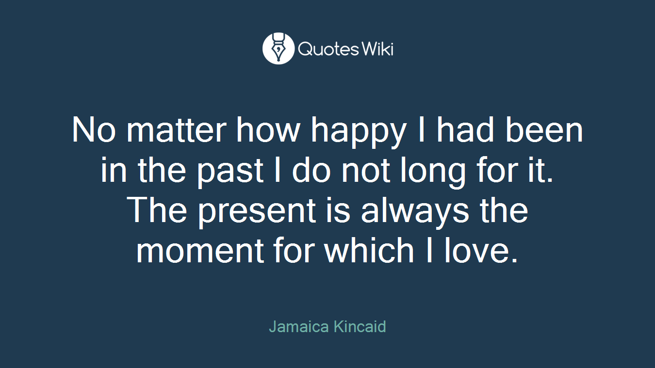 No matter how happy I had been in the past I do not long for it. The present is always the moment for which I love.