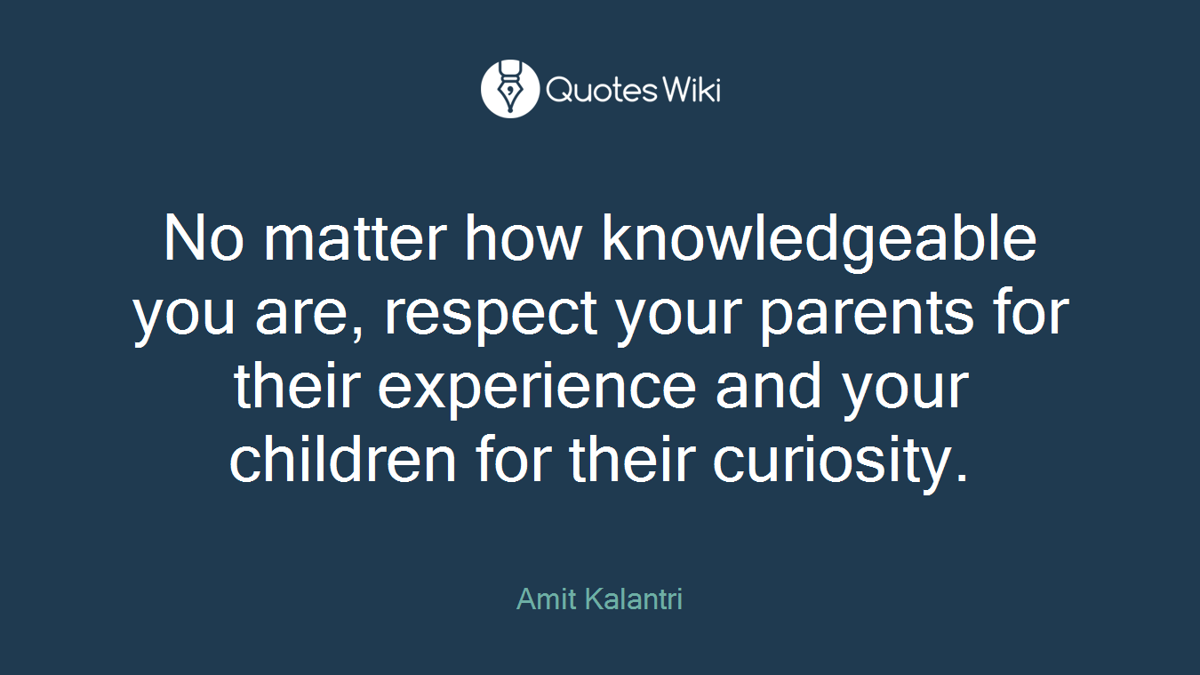 No matter how knowledgeable you are, respect your parents for their experience and your children for their curiosity.