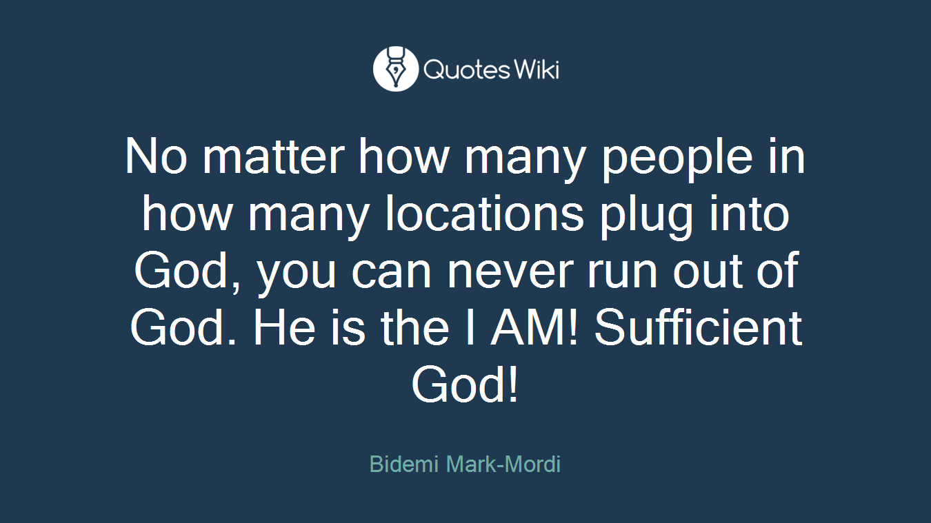 No matter how many people in how many locations plug into God, you can never run out of God. He is the I AM! Sufficient God!