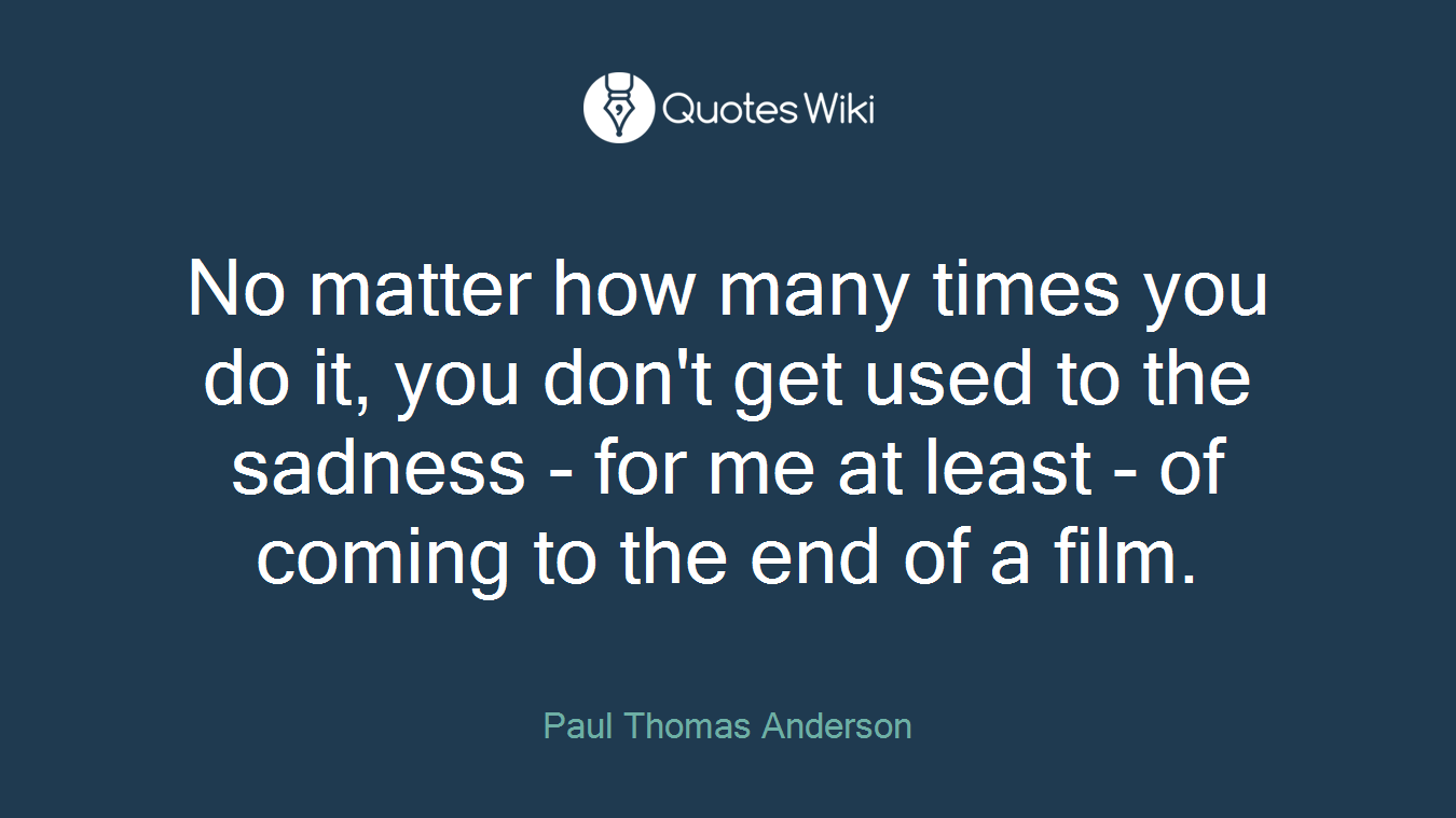No matter how many times you do it, you don't get used to the sadness - for me at least - of coming to the end of a film.