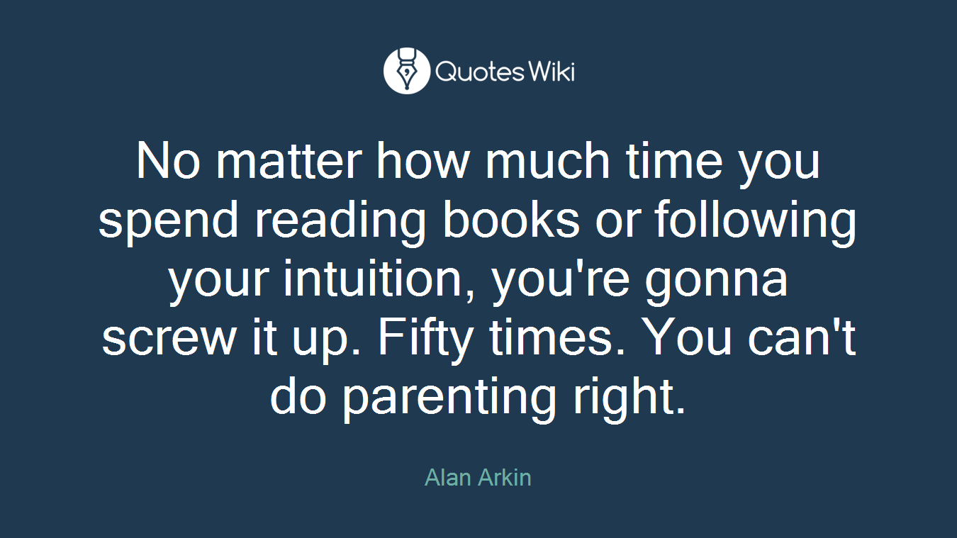 No matter how much time you spend reading books or following your intuition, you're gonna screw it up. Fifty times. You can't do parenting right.