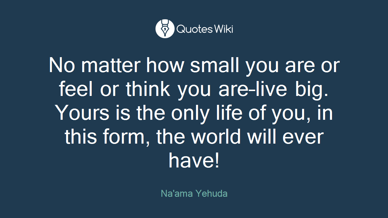 No matter how small you are or feel or think you are–live big. Yours is the only life of you, in this form, the world will ever have!