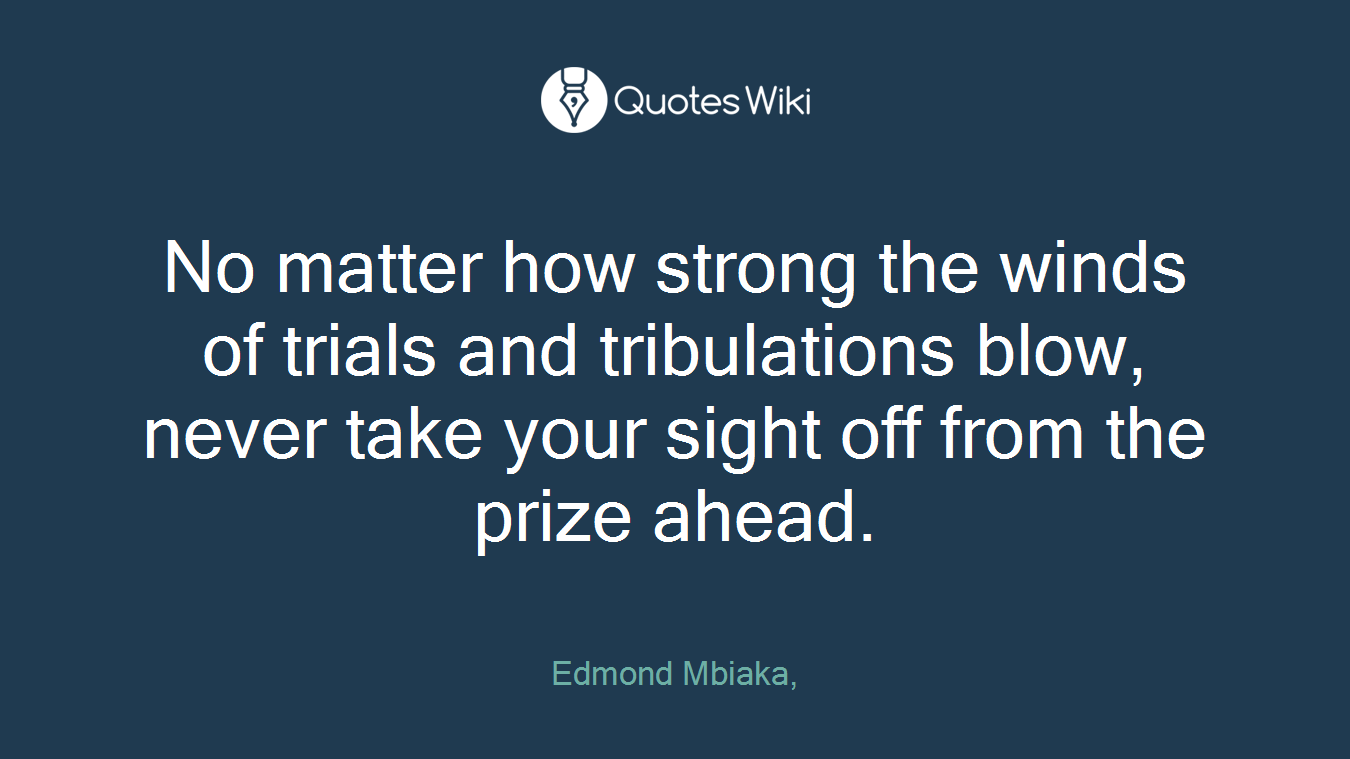 No matter how strong the winds of trials and tribulations blow, never take your sight off from the prize ahead.