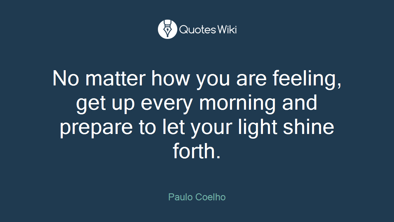 No matter how you are feeling, get up every morning and prepare to let your light shine forth.
