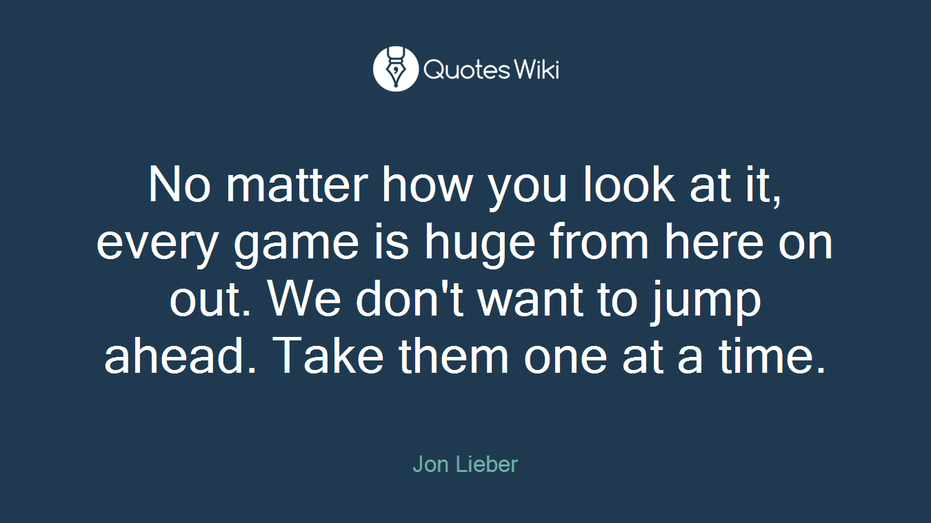 No matter how you look at it, every game is huge from here on out. We don't want to jump ahead. Take them one at a time.