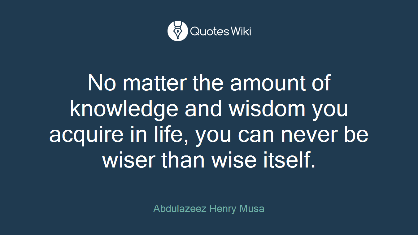 No matter the amount of knowledge and wisdom you acquire in life, you can never be wiser than wise itself.