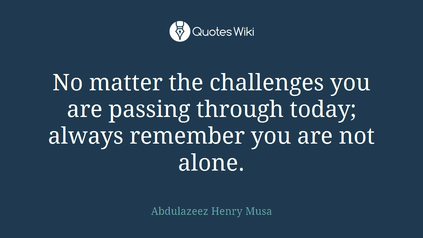 No matter the challenges you are passing through today; always remember you are not alone.
