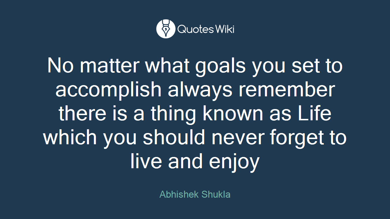 No matter what goals you set to accomplish always remember there is a thing known as Life which you should never forget to live and enjoy