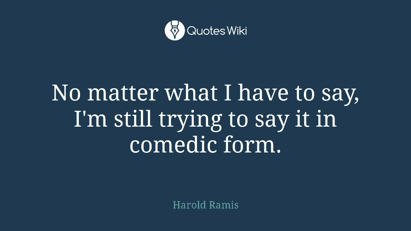 No matter what I have to say, I'm still trying to say it in comedic form.