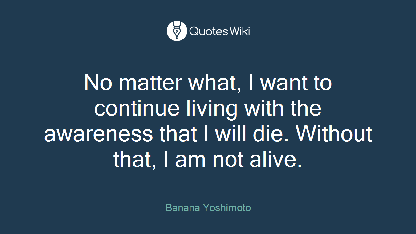 No matter what, I want to continue living with the awareness that I will die. Without that, I am not alive.