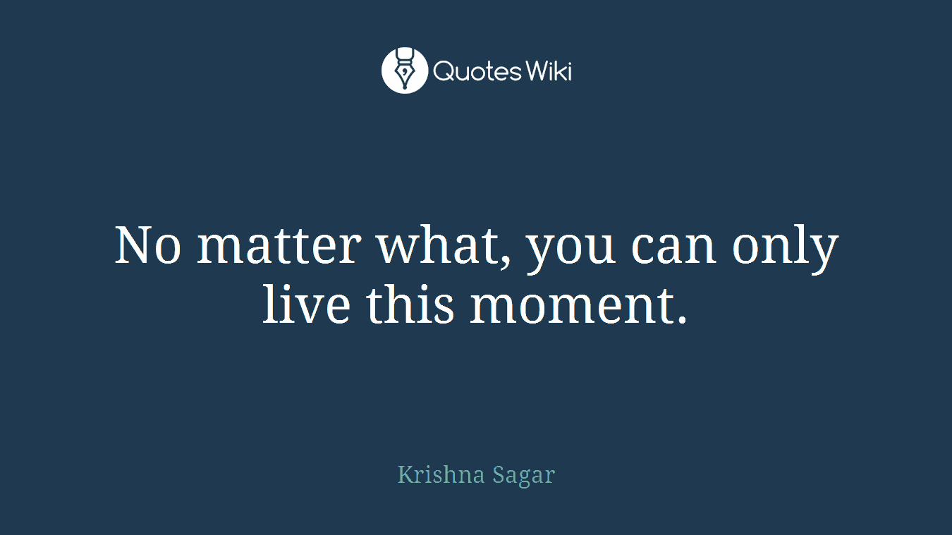 No matter what, you can only live this moment.