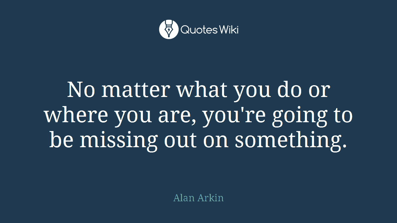 No matter what you do or where you are, you're going to be missing out on something.