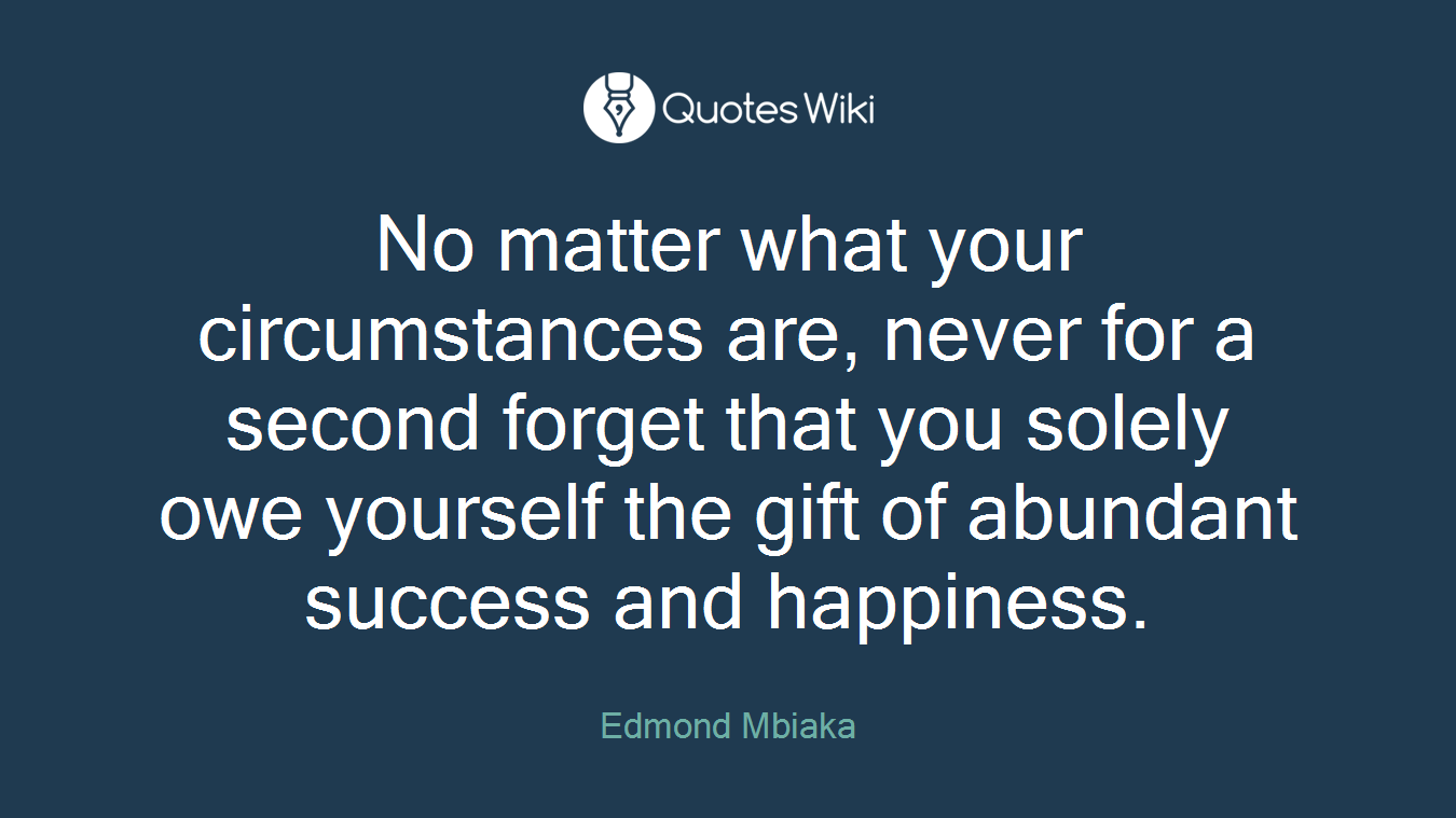 No matter what your circumstances are, never for a second forget that you solely owe yourself the gift of abundant success and happiness.