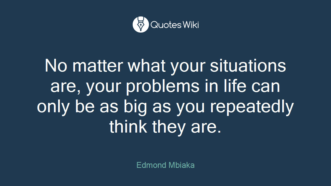 No matter what your situations are, your problems in life can only be as big as you repeatedly think they are.