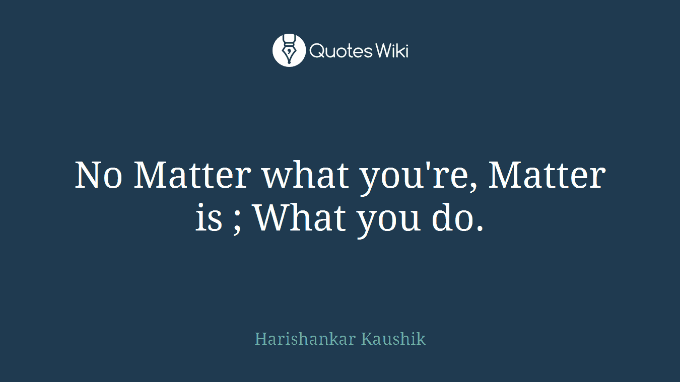 No Matter what you're, Matter is ; What you do.