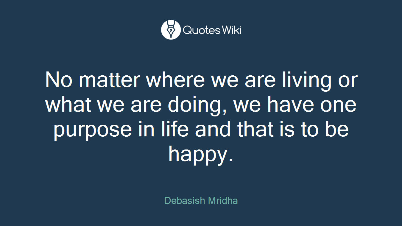 No matter where we are living or what we are doing, we have one purpose in life and that is to be happy.