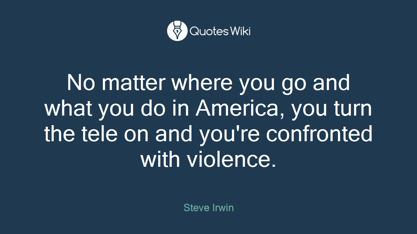 No matter where you go and what you do in America, you turn the tele on and you're confronted with violence.