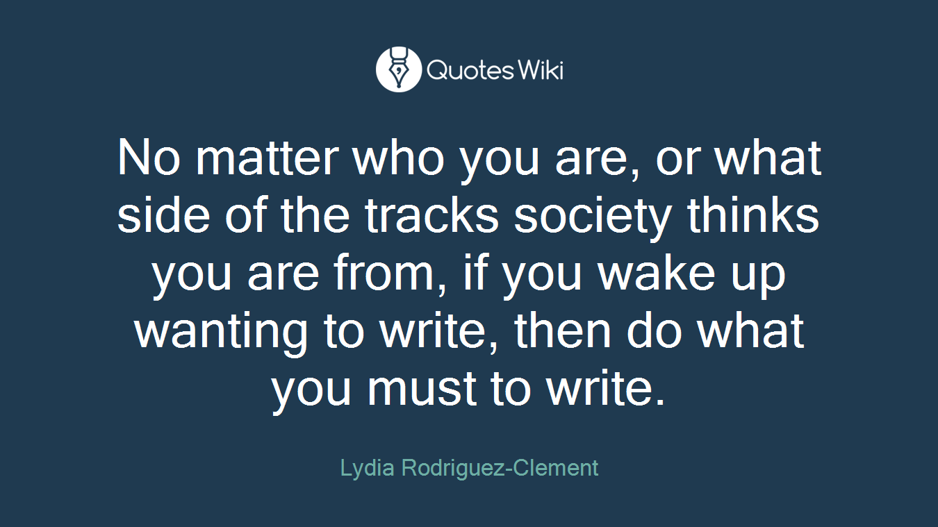 No matter who you are, or what side of the tracks society thinks you are from, if you wake up wanting to write, then do what you must to write.