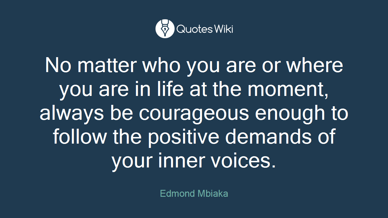 No matter who you are or where you are in life at the moment, always be courageous enough to follow the positive demands of your inner voices.