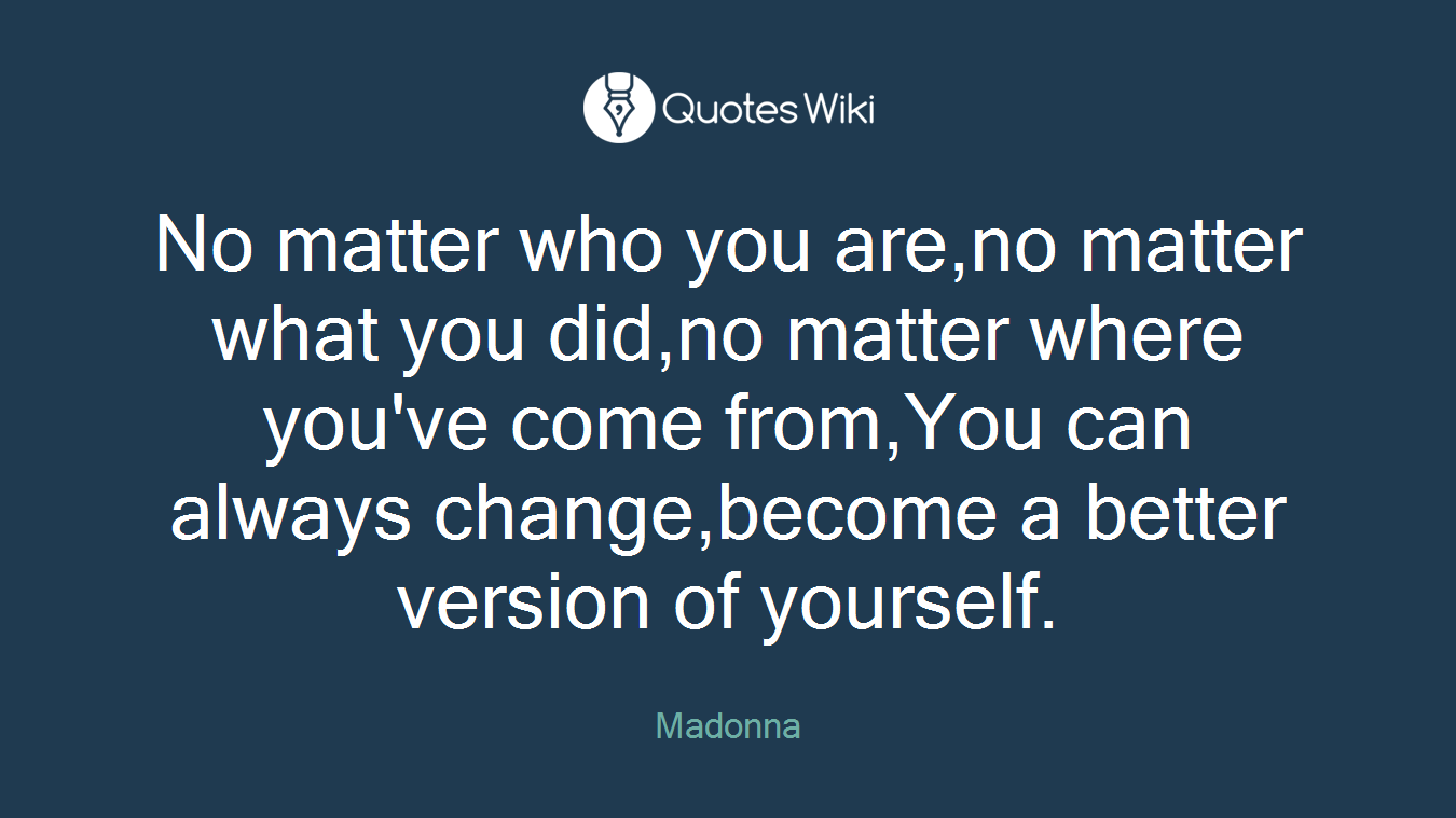 No matter who you are,no matter what you did,no matter where you've come from,You can always change,become a better version of yourself.