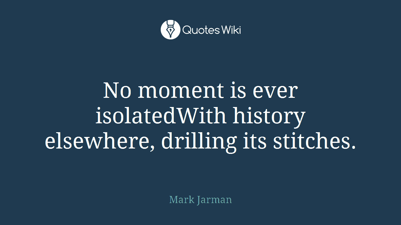 No moment is ever isolatedWith history elsewhere, drilling its stitches.
