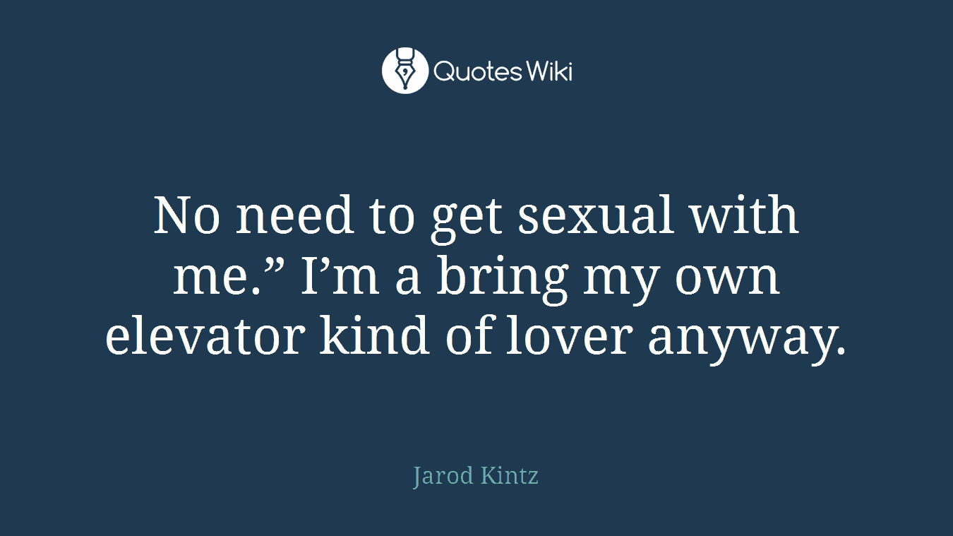 No need to get sexual with me.” I’m a bring my own elevator kind of lover anyway.