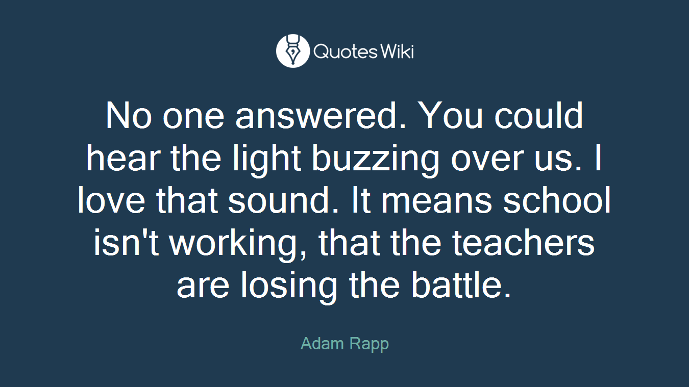 No one answered. You could hear the light buzzing over us. I love that sound. It means school isn't working, that the teachers are losing the battle.