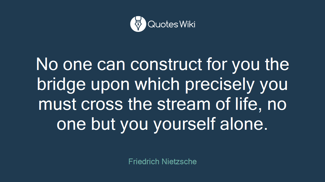 No one can construct for you the bridge upon which precisely you must cross the stream of life, no one but you yourself alone.