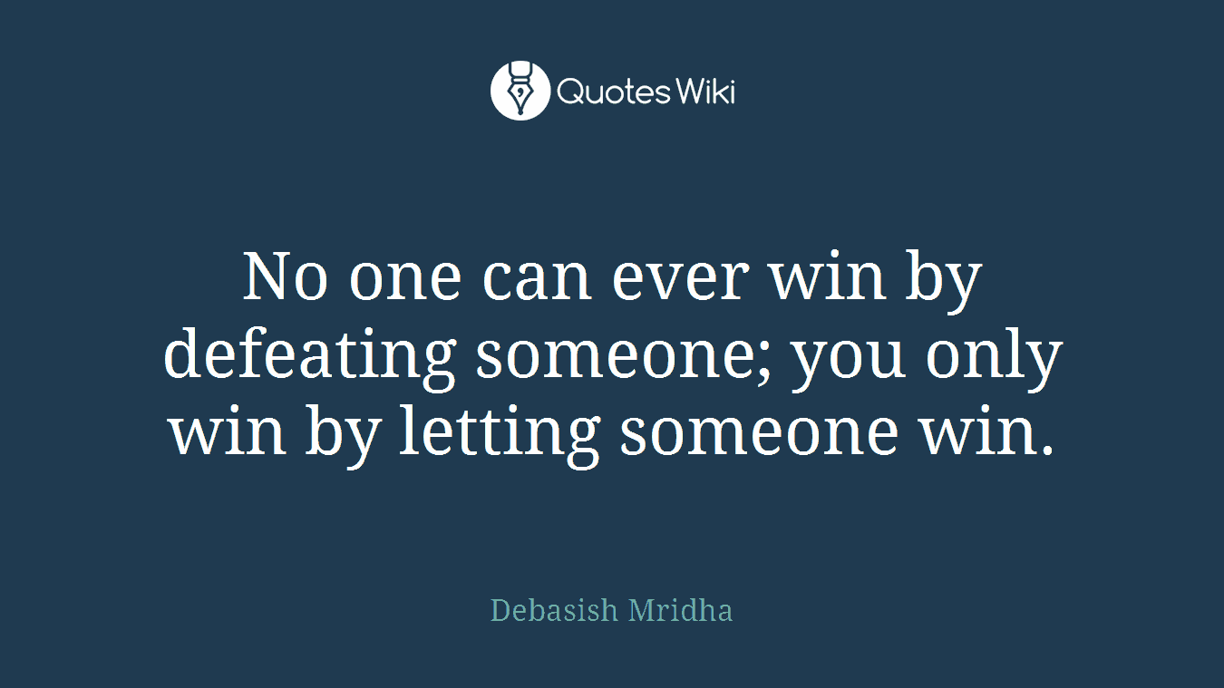 No one can ever win by defeating someone; you only win by letting someone win.