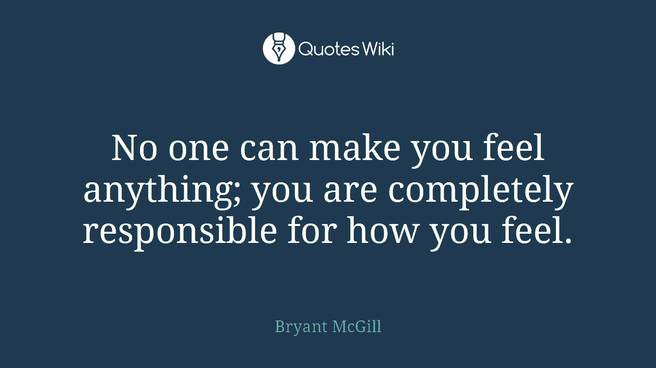 No one can make you feel anything; you are completely responsible for how you feel.